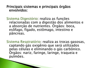 Principais sistemas e principais órgãos
 envolvidos:

Sistema Digestório: realiza as funções
  relacionadas com a digestão dos alimentos e
  a absorção de nutrientes. Órgãos: boca,
  esôfago, fígado, estômago, intestino e
  pâncreas.

Sistema Respiratório: realiza as trocas gasosas,
  captando gás oxigênio que será utilizados
  pelas células e eliminando o gás carbônico.
  Órgãos: nariz, faringe, laringe, traqueia e
  pulmões.
 