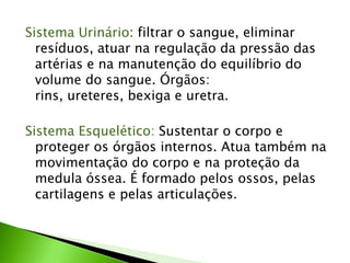 Sistema Urinário: filtrar o sangue, eliminar
  resíduos, atuar na regulação da pressão das
  artérias e na manutenção do equilíbrio do
  volume do sangue. Órgãos:
  rins, ureteres, bexiga e uretra.

Sistema Esquelético: Sustentar o corpo e
  proteger os órgãos internos. Atua também na
  movimentação do corpo e na proteção da
  medula óssea. É formado pelos ossos, pelas
  cartilagens e pelas articulações.
 