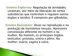 Sistema Endócrino: Regulação de atividades
 corporais, por meio da liberação de certas
 substâncias que controlam e regulam outros
 órgãos e tecidos. É composto por glândulas.

Sistema Reprodutor: Atuar na reprodução e na
  produção de hormônios sexuais. Apresenta
  constituição diferente no homem e na
  mulher. No homem, os principais órgãos:
  testículos, próstata, uretra e pênis. Na
  mulher: ovário, vagina e vulva.
 