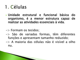    Unidade estrutural e funcional básica do
    organismo, é a menor estrutura capaz de
    realizar as atividades essenciais à vida.

-> Formam os tecidos;
-> São de variadas formas, têm diferentes
 funções e apresentam tamanho reduzido;
-> A maioria das células não é visível a olho
 nu.
 