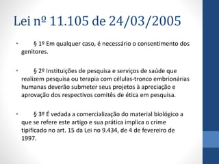 Lei nº 11.105 de 24/03/2005
•

§ 1º Em qualquer caso, é necessário o consentimento dos
genitores.

•

§ 2º Instituições de pesquisa e serviços de saúde que
realizem pesquisa ou terapia com células-tronco embrionárias
humanas deverão submeter seus projetos à apreciação e
aprovação dos respectivos comitês de ética em pesquisa.

•

§ 3º É vedada a comercialização do material biológico a
que se refere este artigo e sua prática implica o crime
tipificado no art. 15 da Lei no 9.434, de 4 de fevereiro de
1997.

 