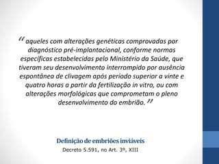 “

aqueles com alterações genéticas comprovadas por
diagnóstico pré-implantacional, conforme normas
específicas estabelecidas pelo Ministério da Saúde, que
tiveram seu desenvolvimento interrompido por ausência
espontânea de clivagem após período superior a vinte e
quatro horas a partir da fertilização in vitro, ou com
alterações morfológicas que comprometam o pleno
desenvolvimento do embrião.

”

Definição de embriões inviáveis
Decreto 5.591, no Art. 3º, XIII

 