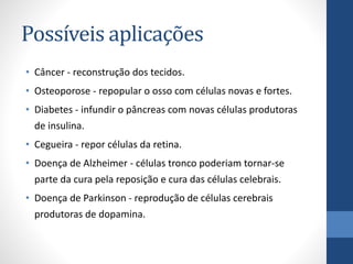 Possíveis aplicações
• Câncer - reconstrução dos tecidos.
• Osteoporose - repopular o osso com células novas e fortes.
• Diabetes - infundir o pâncreas com novas células produtoras
de insulina.

• Cegueira - repor células da retina.
• Doença de Alzheimer - células tronco poderiam tornar-se
parte da cura pela reposição e cura das células celebrais.

• Doença de Parkinson - reprodução de células cerebrais
produtoras de dopamina.

 