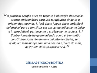 “

O principal desafio ético no tocante à obtenção das célulastronco embrionárias para uso terapêutico cinge-se à
origem das mesmas. [..] Há quem julgue que o embrião é
defensável por se constituir em um ser geneticamente único
e irreprodutível, pertencente a espécie homo sapiens. [..]
Contrariamente há quem defenda que o pré-embrião
constitui-se somente em um conjunto de células, sem
qualquer semelhança com uma pessoa e, além do mais,
destituído de auto-consciência.

”

CÉLULAS-TRONCO e BIOÉTICA
Sergio Ibiapina F. Costa

 