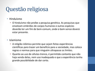 Questão religiosa
• Hinduísmo
• O hinduísmo não proíbe a pesquisa genética. As pesquisas que
envolvam embriões de corpos humanos e outras espécies
deverão ter um fim de bem-comum, onde o bom-senso deverá
estar presente.

• Islamismo
• A religião islâmica permite que sejam feitas experiências
científicas para trazer um benefício para a sociedade, mas coloca
regras e normas para que ninguém ultrapasse os limites.
• Quanto ao uso de células-tronco, é permitido contanto que não
haja venda delas, nem uso inadequado e que a experiência tenha
grande possibilidade de dar certo.

 