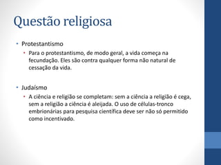 Questão religiosa
• Protestantismo
• Para o protestantismo, de modo geral, a vida começa na
fecundação. Eles são contra qualquer forma não natural de
cessação da vida.

• Judaísmo
• A ciência e religião se completam: sem a ciência a religião é cega,
sem a religião a ciência é aleijada. O uso de células-tronco
embrionárias para pesquisa científica deve ser não só permitido
como incentivado.

 