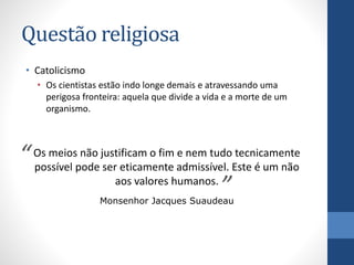 Questão religiosa
• Catolicismo
• Os cientistas estão indo longe demais e atravessando uma
perigosa fronteira: aquela que divide a vida e a morte de um
organismo.

não
e nem tudo tecnicamente
“ Os meiospode justificam o fim admissível. Este é um não
possível
ser eticamente
aos valores humanos.
”
Monsenhor Jacques Suaudeau

 