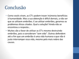 Conclusão
• Como vocês viram, as CT's podem trazer inúmeros benefícios
à humanidade. Mas a sua obtenção é difícil demais, a não ser
que se utilizem embriões. E ao utilizar embriões, geramos os
problemas éticos citados. Qual a solução? Ainda não se
encontrou a resposta...
• Muitos são a favor de utilizar as CT's mesmo destruindo
embriões, pois o consideram "sem vida". Outros defendem
até o fim que um embrião é uma vida humana e que não é
justo interromper essa vida, mesmo pela mais nobre das
causas.

 