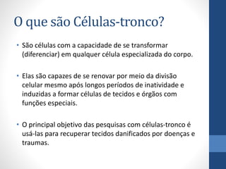 O que são Células-tronco?
• São células com a capacidade de se transformar
(diferenciar) em qualquer célula especializada do corpo.
• Elas são capazes de se renovar por meio da divisão
celular mesmo após longos períodos de inatividade e
induzidas a formar células de tecidos e órgãos com
funções especiais.

• O principal objetivo das pesquisas com células-tronco é
usá-las para recuperar tecidos danificados por doenças e
traumas.

 
