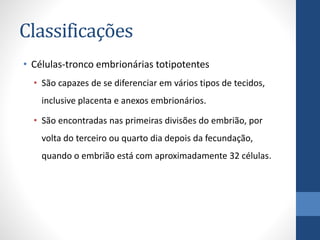 Classificações
• Células-tronco embrionárias totipotentes
• São capazes de se diferenciar em vários tipos de tecidos,
inclusive placenta e anexos embrionários.
• São encontradas nas primeiras divisões do embrião, por
volta do terceiro ou quarto dia depois da fecundação,
quando o embrião está com aproximadamente 32 células.

 