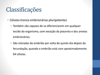 Classificações
• Células-tronco embrionárias pluripotentes
• Também são capazes de se diferenciarem em qualquer
tecido do organismo, com exceção da placenta e dos anexos
embrionários.
• São retiradas do embrião por volta do quinto dia depois da
fecundação, quando o embrião está com aproximadamente
64 células.

 