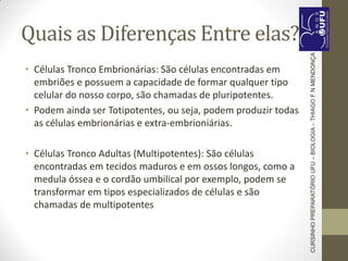 Quais as Diferenças Entre elas?
• Células Tronco Embrionárias: São células encontradas em
embriões e possuem a capacidade de formar qualquer tipo
celular do nosso corpo, são chamadas de pluripotentes.
• Podem ainda ser Totipotentes, ou seja, podem produzir todas
as células embrionárias e extra-embrioniárias.
• Células Tronco Adultas (Multipotentes): São células
encontradas em tecidos maduros e em ossos longos, como a
medula óssea e o cordão umbilical por exemplo, podem se
transformar em tipos especializados de células e são
chamadas de multipotentes
CURSINHOPREPARATÓRIOUFU–BIOLOGIA–THIAGOFNMENDONÇA
 