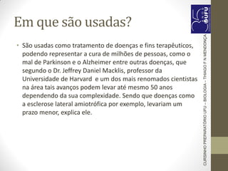 Em que são usadas?
• São usadas como tratamento de doenças e fins terapêuticos,
podendo representar a cura de milhões de pessoas, como o
mal de Parkinson e o Alzheimer entre outras doenças, que
segundo o Dr. Jeffrey Daniel Macklis, professor da
Universidade de Harvard e um dos mais renomados cientistas
na área tais avanços podem levar até mesmo 50 anos
dependendo da sua complexidade. Sendo que doenças como
a esclerose lateral amiotrófica por exemplo, levariam um
prazo menor, explica ele.
CURSINHOPREPARATÓRIOUFU–BIOLOGIA–THIAGOFNMENDONÇA
 
