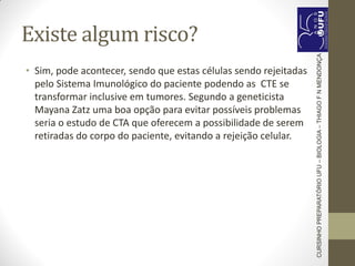 Existe algum risco?
• Sim, pode acontecer, sendo que estas células sendo rejeitadas
pelo Sistema Imunológico do paciente podendo as CTE se
transformar inclusive em tumores. Segundo a geneticista
Mayana Zatz uma boa opção para evitar possíveis problemas
seria o estudo de CTA que oferecem a possibilidade de serem
retiradas do corpo do paciente, evitando a rejeição celular.
CURSINHOPREPARATÓRIOUFU–BIOLOGIA–THIAGOFNMENDONÇA
 
