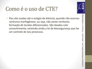 Como é o uso de CTE?
• Elas são usadas até o estágio de blástula, quando não ocorreu
nenhuma morfogênese, ou seja, não existe nenhuma
formação de tecidos diferenciados. São doados com
consentimento, existindo ainda a lei de biossegurança que faz
um controle de tais processos.
CURSINHOPREPARATÓRIOUFU–BIOLOGIA–THIAGOFNMENDONÇA
 