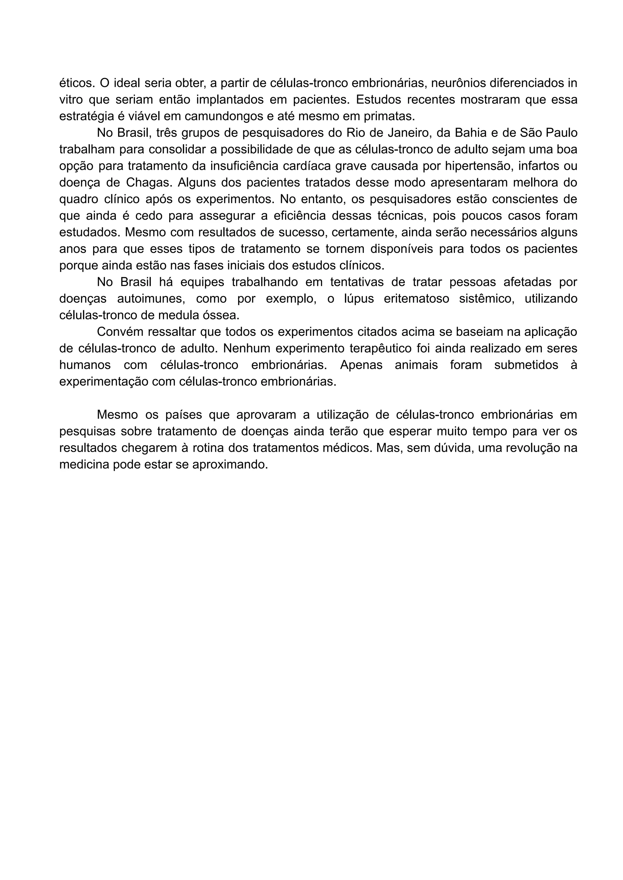 éticos. O ideal seria obter, a partir de células-tronco embrionárias, neurônios diferenciados in
vitro que seriam então implantados em pacientes. Estudos recentes mostraram que essa
estratégia é viável em camundongos e até mesmo em primatas.
No Brasil, três grupos de pesquisadores do Rio de Janeiro, da Bahia e de São Paulo
trabalham para consolidar a possibilidade de que as células-tronco de adulto sejam uma boa
opção para tratamento da insuficiência cardíaca grave causada por hipertensão, infartos ou
doença de Chagas. Alguns dos pacientes tratados desse modo apresentaram melhora do
quadro clínico após os experimentos. No entanto, os pesquisadores estão conscientes de
que ainda é cedo para assegurar a eficiência dessas técnicas, pois poucos casos foram
estudados. Mesmo com resultados de sucesso, certamente, ainda serão necessários alguns
anos para que esses tipos de tratamento se tornem disponíveis para todos os pacientes
porque ainda estão nas fases iniciais dos estudos clínicos.
No Brasil há equipes trabalhando em tentativas de tratar pessoas afetadas por
doenças autoimunes, como por exemplo, o lúpus eritematoso sistêmico, utilizando
células-tronco de medula óssea.
Convém ressaltar que todos os experimentos citados acima se baseiam na aplicação
de células-tronco de adulto. Nenhum experimento terapêutico foi ainda realizado em seres
humanos com células-tronco embrionárias. Apenas animais foram submetidos à
experimentação com células-tronco embrionárias.
Mesmo os países que aprovaram a utilização de células-tronco embrionárias em
pesquisas sobre tratamento de doenças ainda terão que esperar muito tempo para ver os
resultados chegarem à rotina dos tratamentos médicos. Mas, sem dúvida, uma revolução na
medicina pode estar se aproximando.
 