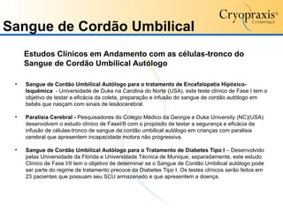 Sangue de Cordão Umbilical Estudos Clínicos em Andamento com as células-tronco do Sangue de Cordão Umbilical Autólogo   Sangue de Cordão Umbilical Autólogo para o tratamento de Encefalopatia Hipóxico-Isquêmica   - Universidade de Duke na Carolina do Norte (USA), este teste clínico de Fase I tem o objetivo de testar a eficácia da coleta, preparação e infusão do sangue de cordão autólogo em bebês que nasçam com sinais de lesãocerebral. Paralisia Cerebral -  Pesquisadores do Colégio Médico da Georgia e Duke University (NC)(USA) desenvolvem o estudo clínico de FaseI/II com o propósito de testar a segurança e eficácia da infusão de células-tronco de sangue de cordão umbilical autólogo em crianças com paralisia cerebral que apresentem incapacidade motora não progressiva.  Sangue de Cordão Umbilical Autólogo para o Tratamento de Diabetes Tipo I  – Desenvolvido pelas Universidade da Flórida e Universidade Técnica de Munique, separadamente, este estudo Clínico de Fase I/II tem o objetivo de determinar se o Sangue de Cordão Umbilical autólogo pode ser parte do regime de tratamento precoce da Diabetes Tipo I. Os testes clínicos serão feitos em 23 pacientes que possuam seu SCU armazenado e que apresentem a doença. 