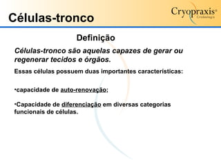 Células-tronco Células-tronco são aquelas capazes de gerar ou regenerar tecidos e órgãos. Essas células possuem duas importantes características: capacidade de  auto-renovação ; Capacidade de  diferenciação  em diversas categorias funcionais de células.  Definição 