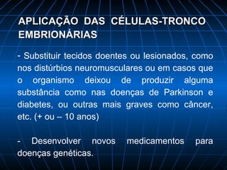 APLICAÇÃO  DAS  CÉLULAS-TRONCO EMBRIONÁRIAS Substituir tecidos doentes ou lesionados, como nos distúrbios neuromusculares ou em casos que o organismo deixou de produzir alguma substância como nas doenças de Parkinson e diabetes, ou outras mais graves como câncer, etc. (+ ou – 10 anos) - Desenvolver novos medicamentos para doenças genéticas. 