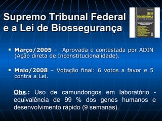 Supremo Tribunal Federal  e a Lei de Biossegurança Março/2005  –  Aprovada e contestada por ADIN (Ação direta de Inconstitucionalidade). Maio/2008  – Votação final: 6 votos a favor e 5 contra a Lei. Obs .:  Uso de camundongos em laboratório - equivalência de 99 % dos genes humanos e desenvolvimento rápido (9 semanas). 