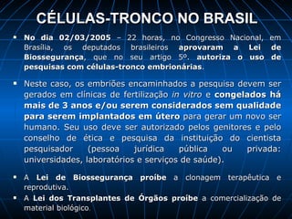 CÉLULAS-TRONCO NO BRASIL No dia 02/03/2005  – 22 horas, no Congresso Nacional, em Brasília, os deputados brasileiros  aprovaram a Lei de Biossegurança , que no seu artigo 5º.  autoriza o uso de pesquisas com células-tronco embrionárias .  Neste caso, os embriões encaminhados a pesquisa devem ser gerados em clínicas de fertilização  in vitro  e  congelados há mais de 3 anos e/ou serem considerados sem qualidade para serem implantados em útero  para gerar um novo ser humano. Seu uso deve ser autorizado pelos genitores e pelo conselho de ética e pesquisa da instituição do cientista pesquisador (pessoa jurídica pública ou privada: universidades, laboratórios e serviços de saúde). A  Lei de Biossegurança proíbe  a clonagem terapêutica e reprodutiva. A  Lei dos Transplantes de Órgãos   proíbe  a comercialização de material biológico . 