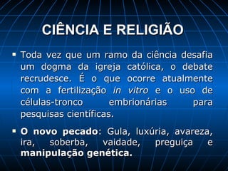 CIÊNCIA E RELIGIÃO   Toda vez que um ramo da ciência desafia um dogma da igreja católica, o debate recrudesce. É o que ocorre atualmente com a fertilização  in vitro  e o uso de células-tronco embrionárias para pesquisas científicas. O novo pecado : Gula, luxúria, avareza, ira, soberba, vaidade, preguiça e  manipulação genética. 
