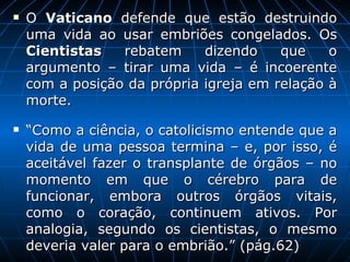 O  Vaticano  defende que estão destruindo uma vida ao usar embriões congelados. Os  Cientistas  rebatem dizendo que o argumento – tirar uma vida – é incoerente com a posição da própria igreja em relação à morte.  “ Como a ciência, o catolicismo entende que a vida de uma pessoa termina – e, por isso, é aceitável fazer o transplante de órgãos – no momento em que o cérebro para de funcionar, embora outros órgãos vitais, como o coração, continuem ativos. Por analogia, segundo os cientistas, o mesmo deveria valer para o embrião.” (pág.62) 