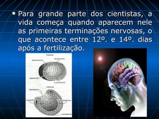 Para grande parte dos cientistas, a vida começa quando aparecem nele as primeiras terminações nervosas, o que acontece entre 12º. e 14º. dias após a fertilização.  