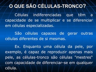 O QUE SÃO CÉLULAS-TRONCO ? Células indiferenciadas que têm a capacidade de se multiplicar e se diferenciar em células especializadas.  São células capazes de gerar outras células diferentes de si mesmas.  Ex. Enquanto uma célula da pele, por exemplo, é capaz de reproduzir apenas mais pele, as células-tronco são células ”mestres“ com capacidade de diferenciar-se em qualquer célula. 