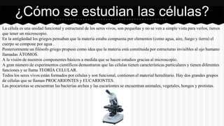 La célula es una unidad funcional y estructural de los seres vivos, son pequeñas y no se ven a simple vista para verlos, tienes
que tener un microscopio.
En la antigüedad los griegos pensaban que la materia estaba compuesta por elementos (como agua, aire, fuego y tierra) el
cuerpo se compone por agua .
Posteriormente un filósofo griego propuso como idea que la materia está constituida por estructuras invisibles al ojo humano
llamadas ÁTOMOS.
A la visión de nuestros componentes básicos a medida que se hacen estudios gracias al microscopio.
A gran número de experimentos científicos demostraron que las células tienen características particulares y tienen diferentes
funciones y se llama TEORÍA CELULAR.
Todos los seres vivos están formados por células y son funcional, contienen el material hereditario. Hay dos grandes grupos
de células que se llaman PROCARIONTES y EUCARIONTES.
Las procariotas se encuentran las bacterias archea y las eucariontes se encuentran animales, vegetales, hongos y protistas.
¿Cómo se estudian las células?
 