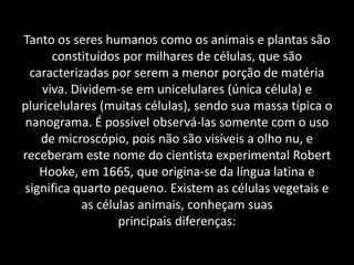 Tanto os seres humanos como os animais e plantas são
      constituídos por milhares de células, que são
 caracterizadas por serem a menor porção de matéria
    viva. Dividem-se em unicelulares (única célula) e
pluricelulares (muitas células), sendo sua massa típica o
nanograma. É possível observá-las somente com o uso
   de microscópio, pois não são visíveis a olho nu, e
receberam este nome do cientista experimental Robert
   Hooke, em 1665, que origina-se da língua latina e
significa quarto pequeno. Existem as células vegetais e
            as células animais, conheçam suas
                   principais diferenças:
 
