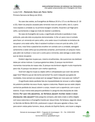 IGREJAPRESBITERIANA DO BOSQUE DA FREGUESIA

Uma Igreja comprometida com o Evangelho de Cristo

Lucas 5:36 – Remendo Novo em Pano Velho
Primeira Semana de Março de 2010.
No caso das vestes, os Evangelhos de Mateus (9:14 a 17) e o de Marcos (2: 18
a 22), falam do prejuízo causado pelo remendo novo em pano velho, isto é, o pano
novo exposto a umidade ou na primeira lavagem encolhe, forçando o já frágil pano
velho, aumentando o rasgo ao invés de resolver o problema.
No caso do Evangelho de Lucas, o significado atribuído à parábola é mais
profundo, pois são dois os prejuízos demonstrados: 1) Se um pano novo é cortado
para fazer um remendo em pano velho, uma veste nova é inutilizada na tentativa de
recuperar uma veste velha. Não é razoável inutilizar a nova em prol da velha. 2) O
pano novo, mais forte e passível de encolher em contato com a umidade, estragará
certamente a veste velha que se pretendia consertar, promovendo um prejuízo maior,
pois além de inutilizar o novo com o corte para o remendo, este estraga a veste velha
que se devia recuperar.
Existem algumas roupas que, mesmo envelhecidas, não queremos nos desfazer
delas por vários motivos: 1) porque gostamos delas; 2) porque nos lembram
momentos marcantes de nossa vida; 3) porque nos lembram alguém muito importante
para nós; 4) porque nos deixam com melhor aparência.
Você tem alguma roupa ou objeto velho e ultrapassado que você não admite
jogar fora? Mesmo que já não tenha serventia? Ou você é daquele que gosta de
novidades, troca sempre as coisas sem se apegar? Basta ser novo para ser melhor?
O significado desta parábola fala da impossibilidade de renovar a velha religião
do judaísmo perdida nos seus rituais, regras e costumes. Repare que as veste (objeto
central da parábola de Jesus) cobrem o corpo, mexem com a aparência, com o que é
exterior. O que motiva esta pequena parábola é a pergunta dos discípulos de João
Batista: Por que nós jejuamos, os fariseus jejuam muitas vezes e seus
discípulos não jejuam? Esta pergunta compara, põe lado a lado a velha religião
com seus costumes e o Evangelho trazido por Jesus Cristo. Os fariseus, segundo Jesus
no Sermão do Monte (Mt 6:16), praticavam o jejum não para agradar a Deus, mas
para serem vistos pelos homens. Jesus, através do Espírito Santo, veio trazer a alegria
Estrada de Jacarepaguá, 6824 – Freguesia de Jacarepaguá – RJ – Tel.: 2436-3500
www.ipbf.org.br
Correio Eletrônico: igreja@ipbf.org.br

 