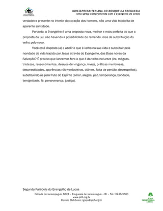 IGREJAPRESBITERIANA DO BOSQUE DA FREGUESIA

Uma Igreja comprometida com o Evangelho de Cristo

verdadeira presente no interior do coração dos homens, não uma vida hipócrita de
aparente santidade.
Portanto, o Evangelho é uma proposta nova, melhor e mais perfeita do que a
proposta da Lei, não havendo a possibilidade de remendo, mas de substituição do
velho pelo novo.
Você está disposto (a) a abolir o que é velho na sua vida e substituir pela
novidade de vida trazida por Jesus através do Evangelho, das Boas novas da
Salvação? É preciso que lancemos fora o que é da velha natureza (ira, mágoas,
tristezas, ressentimentos, desejos de vingança, inveja, práticas mentirosas,
desonestidades, aparências não verdadeiras, ciúmes, falta de perdão, desrespeitos),
substituindo-os pelo fruto do Espírito (amor, alegria, paz, temperança, bondade,
benignidade, fé, perseverança, justiça).

Segunda Parábola do Evangelho de Lucas
Estrada de Jacarepaguá, 6824 – Freguesia de Jacarepaguá – RJ – Tel.: 2436-3500
www.ipbf.org.br
Correio Eletrônico: igreja@ipbf.org.br

 