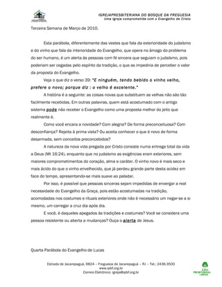 IGREJAPRESBITERIANA DO BOSQUE DA FREGUESIA

Uma Igreja comprometida com o Evangelho de Cristo

Terceira Semana de Março de 2010.
Esta parábola, diferentemente das vestes que fala da exterioridade do judaísmo
e do vinho que fala da interioridade do Evangelho, que opera no âmago do problema
do ser humano, é um alerta às pessoas com fé sincera que seguiam o judaísmo, pois
poderiam ser cegadas pelo espírito da tradição, o que as impediria de perceber o valor
da proposta do Evangelho.
Veja o que diz o verso 39: “E ninguém, tendo bebido o vinho velho,
prefere o novo; porque diz : o velho é excelente.”
A história é a seguinte: as coisas novas que substituem as velhas não são tão
facilmente recebidas. Em outras palavras, quem está acostumado com o antigo
sistema pode não receber o Evangelho como uma proposta melhor do jeito que
realmente é.
Como você encara a novidade? Com alegria? De forma preconceituosa? Com
desconfiança? Rejeita à prima vista? Ou aceita conhecer o que é novo de forma
desarmada, sem conceitos preconcebidos?
A natureza da nova vida pregada por Cristo consiste numa entrega total da vida
a Deus (Mt 16:24), enquanto que no judaísmo as exigências eram exteriores, sem
maiores comprometimentos do coração, alma e caráter. O vinho novo é mais seco e
mais ácido do que o vinho envelhecido, que já perdeu grande parte desta acidez em
face do tempo, apresentando-se mais suave ao paladar.
Por isso, é possível que pessoas sinceras sejam impedidas de enxergar a real
necessidade do Evangelho da Graça, pois estão acostumadas na tradição,
acomodadas nos costumes e rituais exteriores onde não é necessário um negar-se a si
mesmo, um carregar a cruz dia após dia.
E você, é daqueles apegados às tradições e costumes? Você se considera uma
pessoa resistente ou aberta a mudanças? Ouça o alerta de Jesus.

Quarta Parábola do Evangelho de Lucas
Estrada de Jacarepaguá, 6824 – Freguesia de Jacarepaguá – RJ – Tel.: 2436-3500
www.ipbf.org.br
Correio Eletrônico: igreja@ipbf.org.br

 