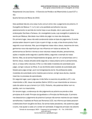 IGREJAPRESBITERIANA DO BOSQUE DA FREGUESIA

Uma Igreja comprometida com o Evangelho de Cristo

Respeitando Uns aos Outros – O Exercício do Perdão e da Misericórdia (Lucas 6:37 a
42)
Quarta Semana de Março de 2010.
Esta parábola fala de uma coisa muito comum entre nós: o julgamento do próximo. O
Evangelho de Mateus 7: 1 a 5, tem uma parábola semelhante mas seu
posicionamento no sermão do monte traça a sua direção, isto é, para quem fora
endereçada: Escribas e Fariseus. Já o evangelista Lucas, cujo evangelho é posterior ao
escrito por Mateus, fala deste mau hábito de julgar no meio dos discípulos.
Em primeiro lugar, Jesus não está condenando todos os tipos de julgamento. O crente
precisa saber discernir quem é joio e quem é trigo, ou seja, a boa árvore produz fruto
segundo a sua natureza. Nós, que entregamos nossa vida a Jesus, nascemos de novo,
ganhamos nova vida espiritual que nos influencia em todos os setores. Se
pertencemos ao Senhor e temos a nova natureza nossas atitudes, pensamentos,
ações e reações serão segundo o padrão bíblico, seguindo o exemplo do nosso
Senhor. Mas, se só somos freqüentadores da Igreja, sem ter um compromisso com o
Senhor Jesus, nossas atitudes serão segundo a nossa própria carne e pensamentos,
isto é, a nossa velha natureza. O Pai e a mãe estão investidos de autoridade para
julgar, corrigir e educar os filhos. O Juiz de Direito está investido de autoridade pelo
Estado para julga corrigir, punir os transgressores da lei. Os professores estão
investidos de autoridade como mestres para ensinar, corrigir seus alunos, visando
inseri-los no processo de aprendizado.
Em segundo lugar, quem julga seu irmão falha no exercício do perdão (v.37) e da
misericórdia (v.36). Jesus nos perdoa (Salmo 103:3) e sua misericórdia se renova a
cada dia sobre os que o temem (Lm 3:22). Portanto, não podemos falhar nem no
perdão, nem na misericórdia.
Em terceiro lugar, a ordenança do não julgamento ao próximo se prende a dois
princípios da fé cristã: Princípio da Igualdade e o Princípio da Retribuição. O primeiro
nos desautoriza o julgamento do próximo é porque não somos maiores do que nossos
semelhantes. A epístola de Paulo aos Romanos 3:23, nos informa que todos pecaram
e destituídos foram da glória de Deus. Se somos todos pecadores, não podemos julgar
o outro, mas ajudar a cada um a andar em santidade. O segundo princípio nos adverte
Estrada de Jacarepaguá, 6824 – Freguesia de Jacarepaguá – RJ – Tel.: 2436-3500
www.ipbf.org.br
Correio Eletrônico: igreja@ipbf.org.br

 
