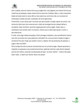IGREJAPRESBITERIANA DO BOSQUE DA FREGUESIA

Uma Igreja comprometida com o Evangelho de Cristo

ater cuidado, pois da mesma forma que julgarmos, nos julgarão; da mesma forma que
medirmos as pessoas, desta mesma forma seremos medidos. Mas, o mais importante
deste princípio está no verso 38: se nós cedermos, abrirmos mão, se nos dará em
retribuição medida sacudia, recalcada, de forma generosa.
Finalmente, o que Jesus quer nos dizer que para ajudar, corrigir e guiar os outros, nós
temos de olhar para nós mesmos sem medo de enxergarmos as nossas falhas e
corrigi-las. Caso contrário, seremos cegos guiando outros cegos. Neste caso, o
resultado é que ambos caem no buraco, mesmo que a idéia seja ajudar o outro, o
derrubaremos.
E você, como age nestas situações. Você consegue respeitar o seu semelhante mesmo
que não concorde com suas palavras e atitudes? Ou a sua primeira reação é julgar e
condenar? Ou pior, fingir que aceita o outro e, depois, fora da presença da pessoa, a
julga e fala mal dela?
Para corrigirmos isto é preciso conscientizar-se, em primeiro lugar. Depois aprender a
respeitar as pessoas e seus posicionamentos, sabendo valorizar cada dentro daquilo
que faz de melhor, evitando comparações do tipo: “eu faria melhor”, “fulano não sabe
fazer nada”, e assim por diante. Deus nos ajude!

Estrada de Jacarepaguá, 6824 – Freguesia de Jacarepaguá – RJ – Tel.: 2436-3500
www.ipbf.org.br
Correio Eletrônico: igreja@ipbf.org.br

 