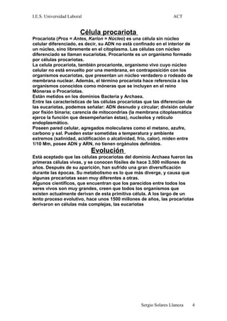 I.E.S. Universidad Laboral ACT
Célula procariota
Procariota (Pros = Antes, Karion = Núcleo) es una célula sin núcleo
celular diferenciado, es decir, su ADN no está confinado en el interior de
un núcleo, sino libremente en el citoplasma. Las células con núcleo
diferenciado se llaman eucariotas. Procarionte es un organismo formado
por células procariotas.
La celula procariota, también procarionte, organismo vivo cuyo núcleo
celular no está envuelto por una membrana, en contraposición con los
organismos eucariotas, que presentan un núcleo verdadero o rodeado de
membrana nuclear. Además, el término procariota hace referencia a los
organismos conocidos como móneras que se incluyen en el reino
Móneras o Procariotas.
Están metidos en los dominios Bacteria y Archaea.
Entre las características de las células procariotas que las diferencian de
las eucariotas, podemos señalar: ADN desnudo y circular; división celular
por fisión binaria; carencia de mitocondrias (la membrana citoplasmática
ejerce la función que desempeñarían éstas), nucleolos y retículo
endoplasmático.
Poseen pared celular, agregados moleculares como el metano, azufre,
carbono y sal. Pueden estar sometidas a temperatura y ambiente
extremos (salinidad, acidificación o alcalinidad, frío, calor). miden entre
1/10 Mm, posee ADN y ARN, no tienen orgánulos definidos.
Evolución
Está aceptado que las células procariotas del dominio Archaea fueron las
primeras células vivas, y se conocen fósiles de hace 3.500 millones de
años. Después de su aparición, han sufrido una gran diversificación
durante las épocas. Su metabolismo es lo que más diverge, y causa que
algunas procariotas sean muy diferentes a otras.
Algunos científicos, que encuentran que los parecidos entre todos los
seres vivos son muy grandes, creen que todos los organismos que
existen actualmente derivan de esta primitiva célula. A los largo de un
lento proceso evolutivo, hace unos 1500 millones de años, las procariotas
derivaron en células más complejas, las eucariotas
Sergio Solares Llaneza 4
 