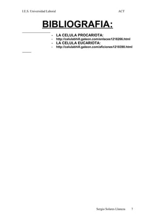 I.E.S. Universidad Laboral ACT
BIBLIOGRAFIA:
- LA CELULA PROCARIOTA:
- http://celulabhill.galeon.com/enlaces1218266.html
- LA CELULA EUCARIOTA:
- http://celulabhill.galeon.com/aficiones1218390.html
Sergio Solares Llaneza 7
 
