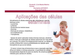Escola B. 2,3/s Mestre Martins CorreiaAno lectivo 2010/2011Área de ProjectoCélulas estaminais mesenquimaisSão células indiferenciadas com capacidade de auto-renovação e uma capacidade de multiplicação muito elevada. Possuem uma característica importante de suporte do crescimento e da expansão das células estaminais hematopoiéticas (as isoladas a partir do cordão umbilical), promovendo igualmente o seu enxerto quando aplicadas em conjunto. Podem diferenciar-se nos seguintes tipos de células: condrócitos (células da cartilagem)