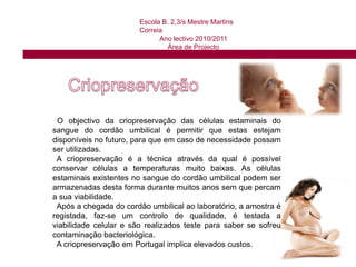 Escola B. 2,3/s Mestre Martins CorreiaAno lectivo 2010/2011Área de Projecto Células estaminais do cordão umbilical:Existem no sangue do cordão umbilical e também podem ser consideradas como células estaminais adultas porque, apesar de estarem num bebé, estão num organismo totalmente formado. São muito parecidas com as células da medula óssea, fazem parte da mesma família de células estaminais, chamadas hematopoiéticas, são células multipotentes pois ao contrário das células estaminais embrionárias, não conseguem originar todos os tipos de células, apenas células iguais às do local onde de encontram, ou seja, o sangue.