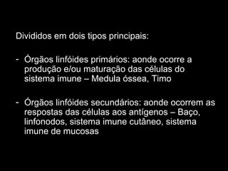 Divididos em dois tipos principais:
- Órgãos linfóides primários: aonde ocorre a
produção e/ou maturação das células do
sistema imune – Medula óssea, Timo
- Órgãos linfóides secundários: aonde ocorrem as
respostas das células aos antígenos – Baço,
linfonodos, sistema imune cutâneo, sistema
imune de mucosas
 