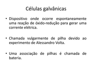 Células galvânicas
• Dispositivo onde ocorre espontaneamente
  uma reação de óxido-redução para gerar uma
  corrente elétrica.

• Chamada vulgarmente de pilha devido ao
  experimento de Alessandro Volta.

• Uma associação de pilhas é chamada de
  bateria.
 