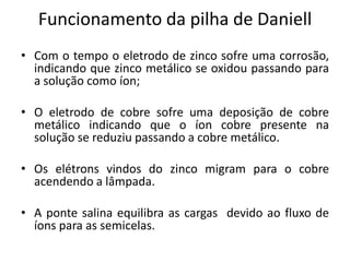 Funcionamento da pilha de Daniell
• Com o tempo o eletrodo de zinco sofre uma corrosão,
  indicando que zinco metálico se oxidou passando para
  a solução como íon;

• O eletrodo de cobre sofre uma deposição de cobre
  metálico indicando que o íon cobre presente na
  solução se reduziu passando a cobre metálico.

• Os elétrons vindos do zinco migram para o cobre
  acendendo a lâmpada.

• A ponte salina equilibra as cargas devido ao fluxo de
  íons para as semicelas.
 