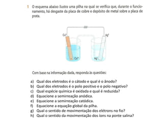 a)   Qual dos eletrodos é o cátodo e qual é o ânodo?
b)   Qual dos eletrodos é o polo positivo e o polo negativo?
c)   Qual espécie química é oxidada e qual é reduzida?
d)   Equacione a semirreação anódica.
e)   Equacione a semirreação catódica.
f)   Equacione a equação global da pilha.
g)   Qual o sentido de movimentação dos elétrons no fio?
h)   Qual o sentido da movimentação dos íons na ponte salina?
 