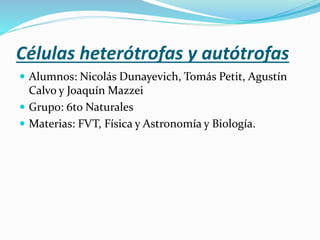 Células heterótrofas y autótrofas
 Alumnos: Nicolás Dunayevich, Tomás Petit, Agustín
Calvo y Joaquín Mazzei
 Grupo: 6to Naturales
 Materias: FVT, Física y Astronomía y Biología.
 