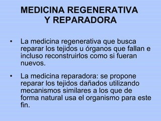MEDICINA REGENERATIVA  Y REPARADORA La medicina regenerativa que busca reparar los tejidos u órganos que fallan e incluso reconstruirlos como si fueran nuevos. La medicina reparadora: se propone reparar los tejidos dañados utilizando mecanismos similares a los que de forma natural usa el organismo para este fin. 
