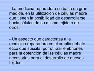 - La medicina reparadora se basa en gran medida, en la utilización de células madre que tienen la posibilidad de desarrollarse hacia células de su mismo tejido o de otros. - Un aspecto que caracteriza a la medicina reparadora es el amplio debate ético que suscita, por utilizar embriones para la obtención de las células madre necesarias para el desarrollo de nuevos tejidos. 