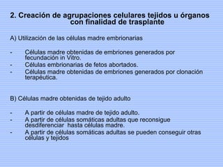 2. Creación de agrupaciones celulares tejidos u órganos con finalidad de trasplante A) Utilización de las células madre embrionarias Células madre obtenidas de embriones generados por fecundación in Vitro. Células embrionarias de fetos abortados. Células madre obtenidas de embriones generados por clonación terapéutica. B) Células madre obtenidas de tejido adulto A partir de células madre de tejido adulto. A partir de células somáticas adultas que reconsigue desdiferenciar  hasta células madre. A partir de células somáticas adultas se pueden conseguir otras células y tejidos 