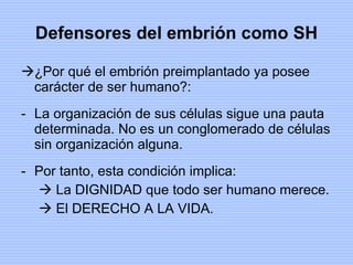 Defensores del embrión como SH ¿Por qué el embrión preimplantado ya posee carácter de ser humano?: La organización de sus células sigue una pauta determinada. No es un conglomerado de células sin organización alguna. Por tanto, esta condición implica: La DIGNIDAD que todo ser humano merece. El DERECHO A LA VIDA. 