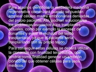 Para algunos científicos la verdadera medicina
regenerativa comenzará cuando se puedan
emplear células madre embrionarias derivadas
del propio paciente. Así, podrían solucionarse
los problemas asociados a los trasplantes
actuales, como por ejemplo la escasez de
donantes y evitar el rechazo del tejido
trasplantado, ya que el paciente sería
trasplantado con su propio tejido.
Para conseguir estas células se deberá utilizar
la clonación con finalidad terapéutica, que
tendría como finalidad generar un embrión
clónico del que obtener células para usos
médicos.
 